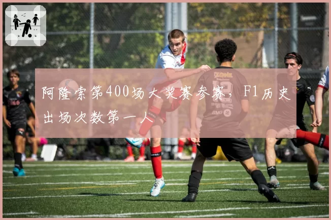 阿隆索第400场大奖赛参赛,F1历史出场次数第一人