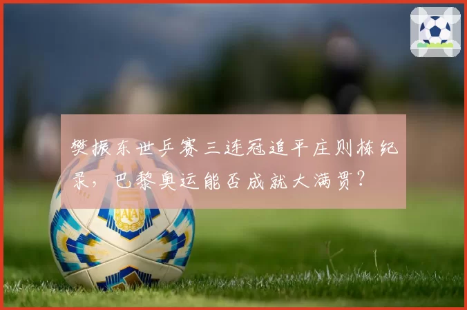 樊振东世乒赛三连冠追平庄则栋纪录，巴黎奥运能否成就大满贯？