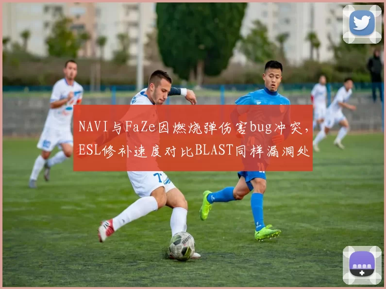 NAVI与FaZe因燃烧弹伤害bug冲突,ESL修补速度对比BLAST同样漏洞处理时间被炮轰