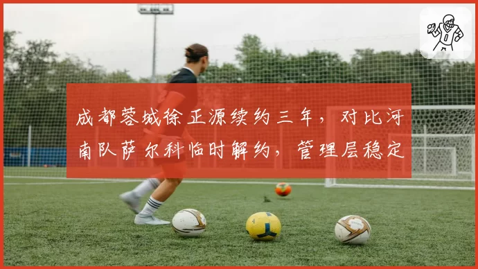 成都蓉城徐正源续约三年,对比河南队萨尔科临时解约,管理层稳定性决定战术延续