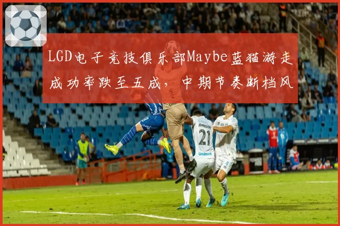 LGD电子竞技俱乐部Maybe蓝猫游走成功率跌至五成,中期节奏断档风险增加