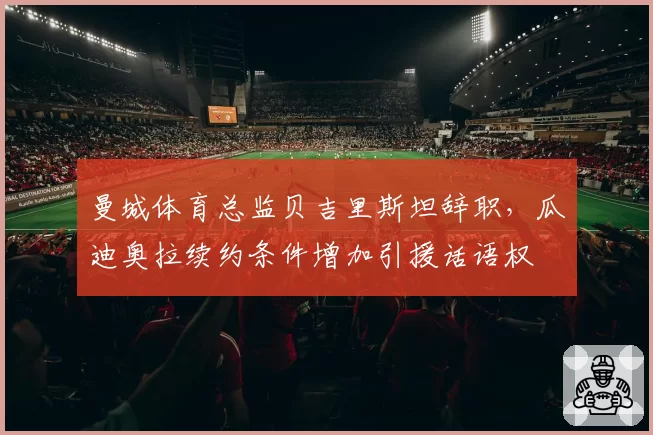 曼城体育总监贝吉里斯坦辞职,瓜迪奥拉续约条件增加引援话语权