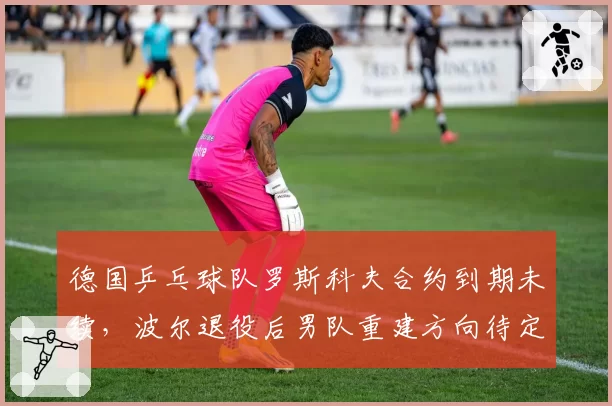 德国乒乓球队罗斯科夫合约到期未续，波尔退役后男队重建方向待定？
