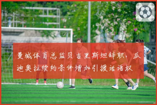 曼城体育总监贝吉里斯坦辞职,瓜迪奥拉续约条件增加引援话语权