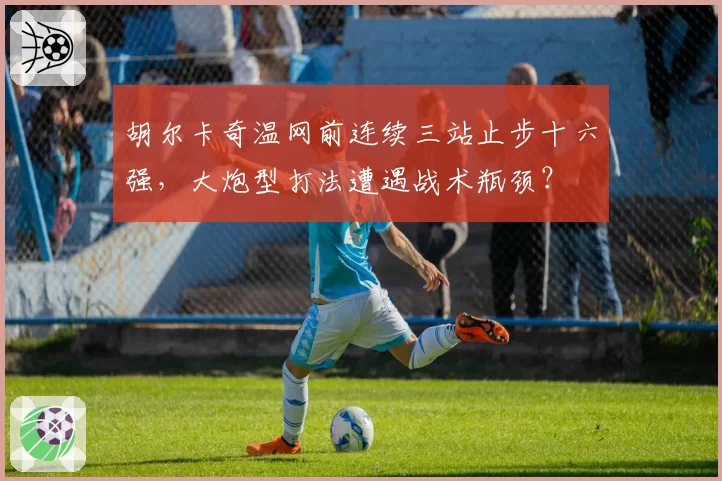 胡尔卡奇温网前连续三站止步十六强,大炮型打法遭遇战术瓶颈?
