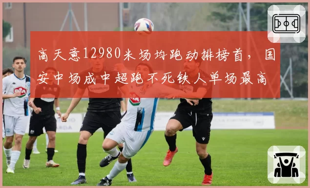 高天意12980米场均跑动排榜首，国安中场成中超跑不死铁人单场最高14200米