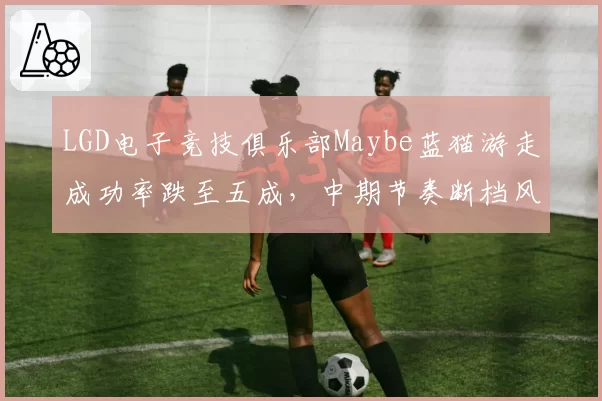 LGD电子竞技俱乐部Maybe蓝猫游走成功率跌至五成,中期节奏断档风险增加