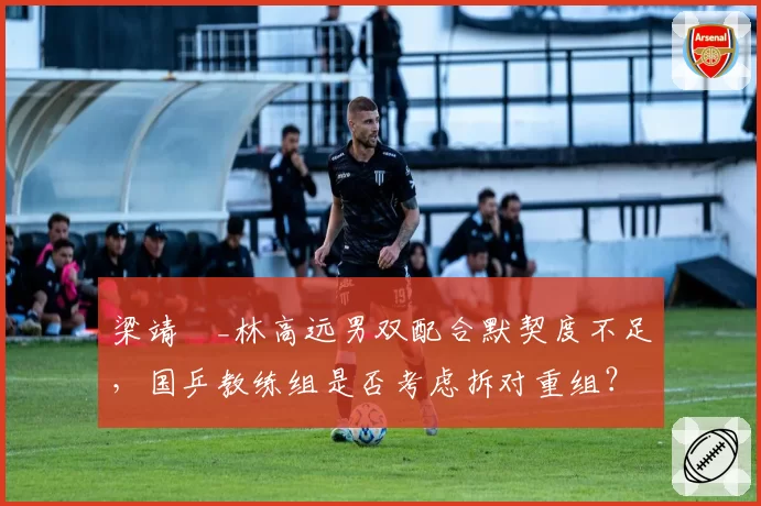 梁靖崑_林高远男双配合默契度不足,国乒教练组是否考虑拆对重组?