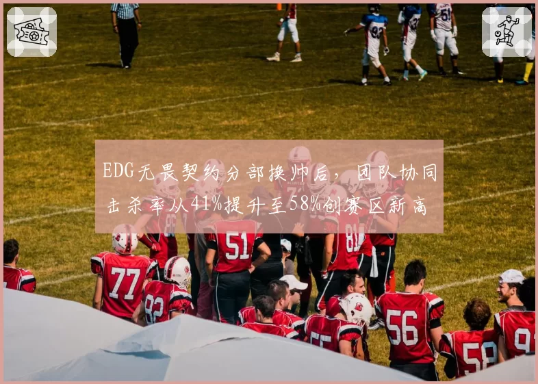 EDG无畏契约分部换帅后,团队协同击杀率从41%提升至58%创赛区新高