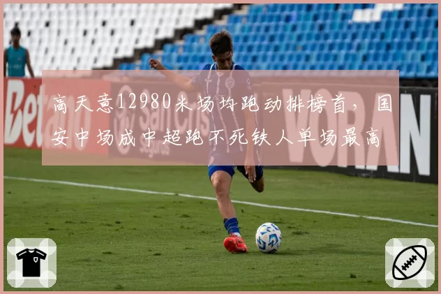 高天意12980米场均跑动排榜首,国安中场成中超跑不死铁人单场最高14200米