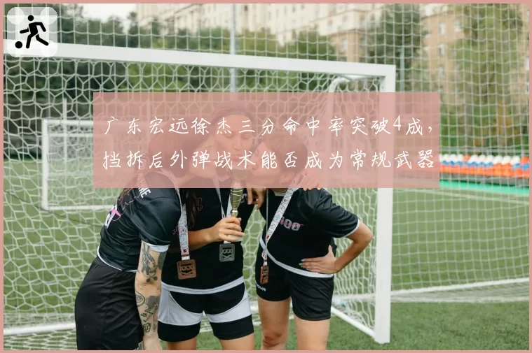广东宏远徐杰三分命中率突破4成，挡拆后外弹战术能否成为常规武器