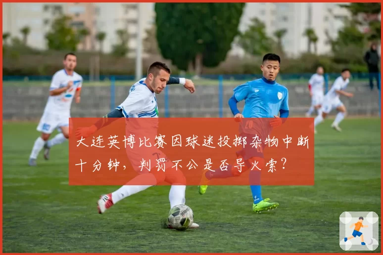 大连英博比赛因球迷投掷杂物中断十分钟,判罚不公是否导火索?