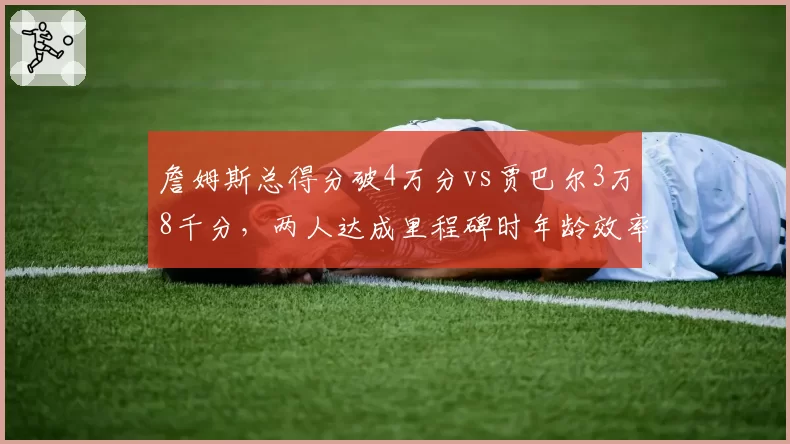 詹姆斯总得分破4万分vs贾巴尔3万8千分,两人达成里程碑时年龄效率对比