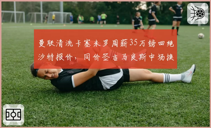 曼联清洗卡塞米罗周薪35万镑回绝沙特报价，同价签吉马良斯中场换代成本对等