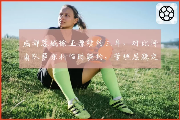 成都蓉城徐正源续约三年，对比河南队萨尔科临时解约，管理层稳定性决定战术延续