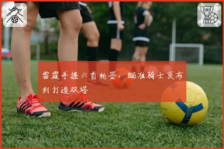 雷霆手握六首轮签，瞄准骑士莫布利打造双塔