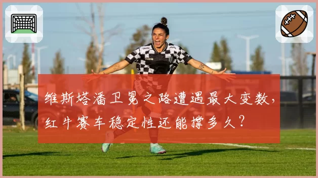 维斯塔潘卫冕之路遭遇最大变数,红牛赛车稳定性还能撑多久?