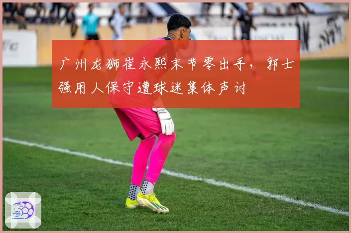 广州龙狮崔永熙末节零出手，郭士强用人保守遭球迷集体声讨