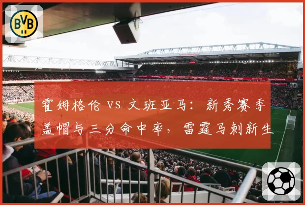 霍姆格伦 vs 文班亚马:新秀赛季盖帽与三分命中率,雷霆马刺新生代独角兽成长曲线