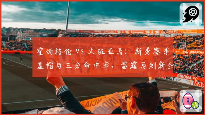 霍姆格伦 vs 文班亚马:新秀赛季盖帽与三分命中率,雷霆马刺新生代独角兽成长曲线