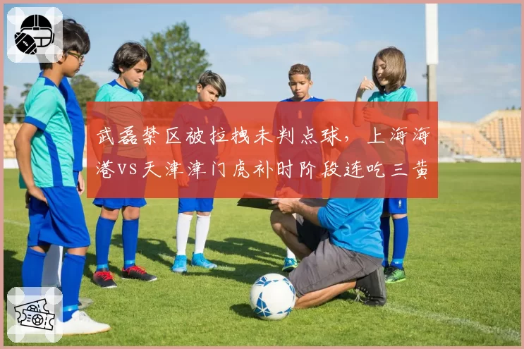 武磊禁区被拉拽未判点球,上海海港vs天津津门虎补时阶段连吃三黄引争议