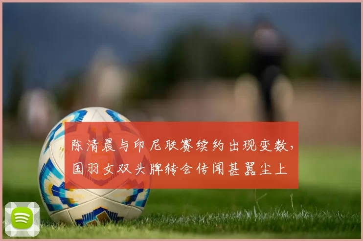 陈清晨与印尼联赛续约出现变数，国羽女双头牌转会传闻甚嚣尘上