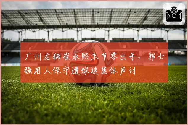 广州龙狮崔永熙末节零出手，郭士强用人保守遭球迷集体声讨