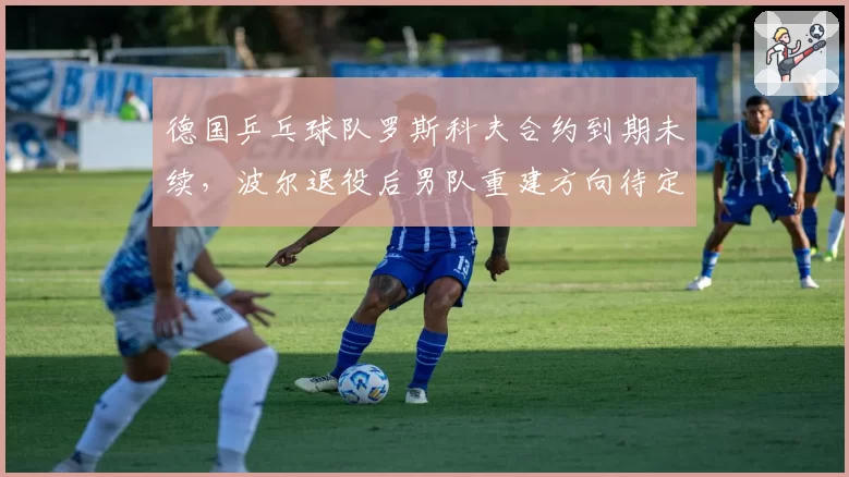 德国乒乓球队罗斯科夫合约到期未续,波尔退役后男队重建方向待定?