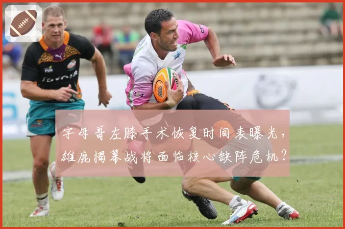 字母哥左膝手术恢复时间表曝光,雄鹿揭幕战将面临核心缺阵危机?