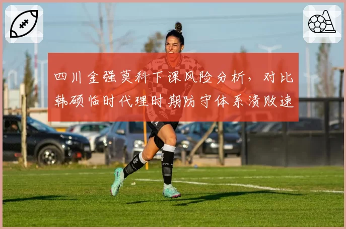 四川金强莫科下课风险分析,对比韩硕临时代理时期防守体系溃败速度加剧