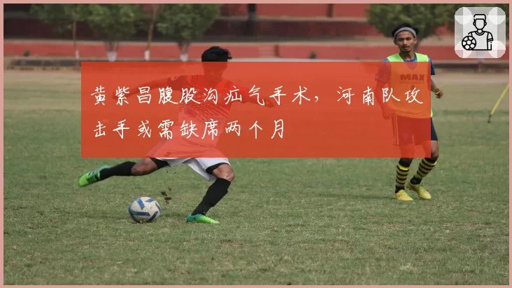 黄紫昌腹股沟疝气手术,河南队攻击手或需缺席两个月