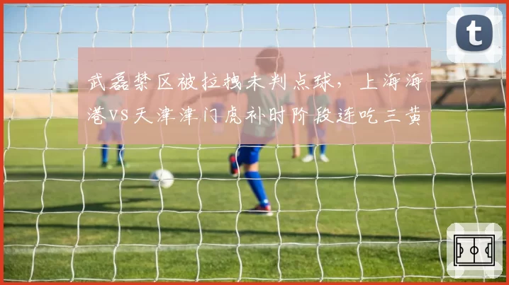武磊禁区被拉拽未判点球,上海海港vs天津津门虎补时阶段连吃三黄引争议