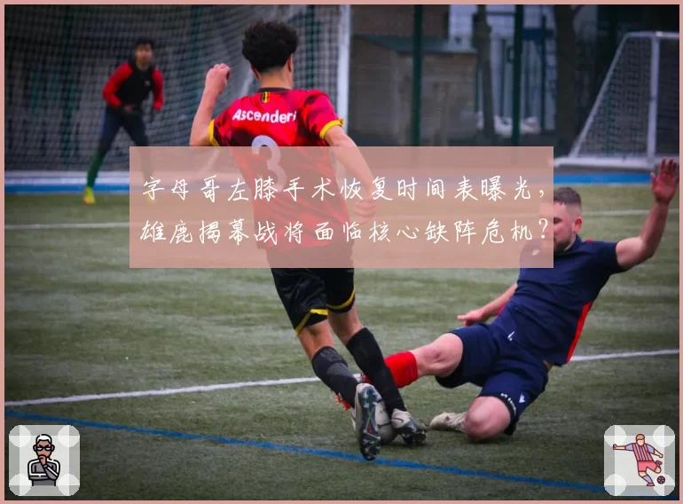 字母哥左膝手术恢复时间表曝光,雄鹿揭幕战将面临核心缺阵危机?