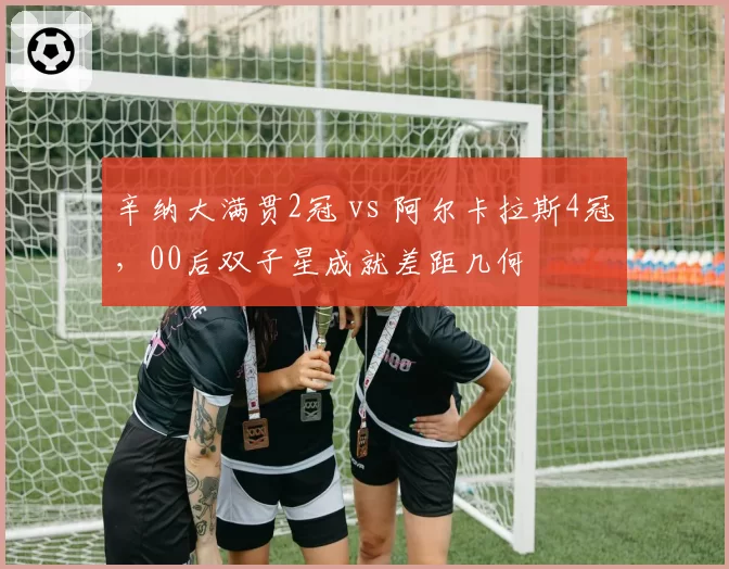 辛纳大满贯2冠 vs 阿尔卡拉斯4冠,00后双子星成就差距几何