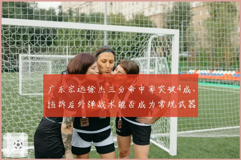 广东宏远徐杰三分命中率突破4成,挡拆后外弹战术能否成为常规武器