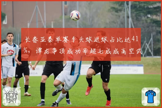 长春亚泰单赛季头球进球占比达41%,谭龙争顶成功率超七成成高空武器