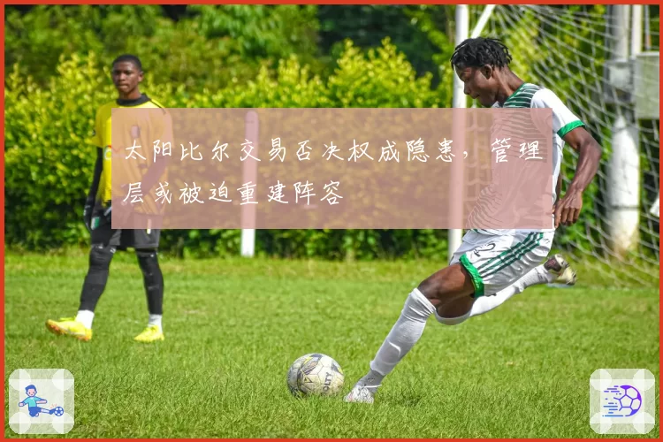 太阳比尔交易否决权成隐患,管理层或被迫重建阵容