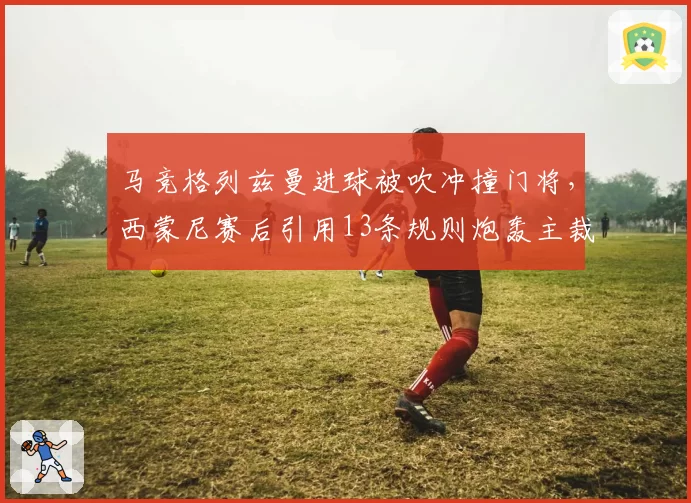 马竞格列兹曼进球被吹冲撞门将,西蒙尼赛后引用13条规则炮轰主裁判