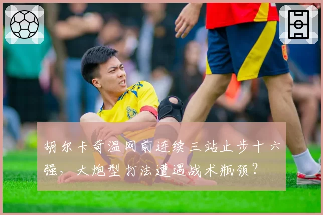 胡尔卡奇温网前连续三站止步十六强,大炮型打法遭遇战术瓶颈?